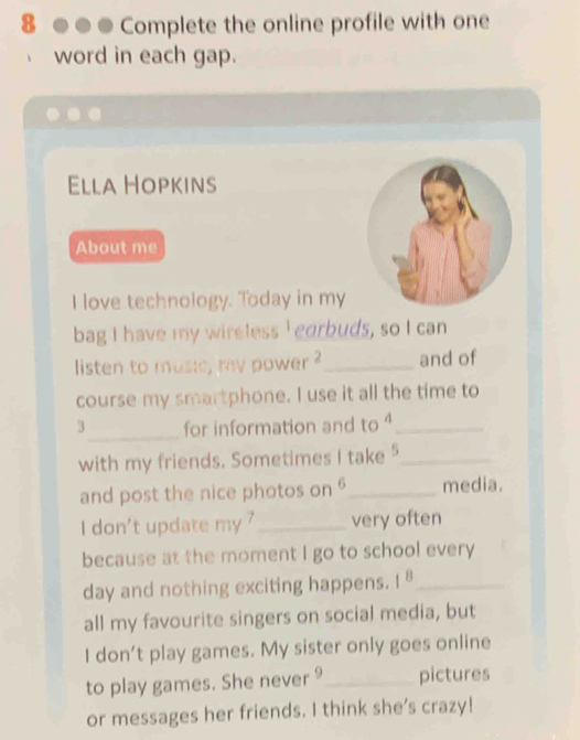 Complete the online profile with one 
word in each gap. 
Ella Hopkins 
About me 
I love technology. Today in my 
bag I have my wireless I earbuds, so I can 
listen to music, ray power _and of 
course my smartphone. I use it all the time to 
_ 
3 for information and to _ 
with my friends. Sometimes I take _ 
and post the nice photos on _media. 
I don't update my ' _very often 
because at the moment I go to school every 
day and nothing exciting happens. 1^8 _ 
all my favourite singers on social media, but 
I don’t play games. My sister only goes online 
to play games. She never 9 _ pictures 
or messages her friends. I think she's crazy!