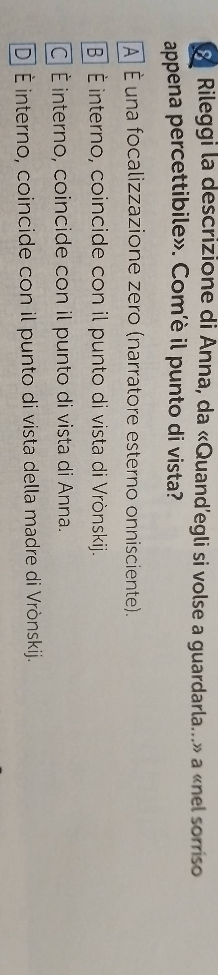 Rileggi la descrizione di Anna, da «Quand’egli si volse a guardarla...» a «nel sorriso
appena percettibile». Com’è il punto di vista?
A É una focalizzazione zero (narratore esterno onnisciente).
B É interno, coincide con il punto di vista di Vrònskij.
C É interno, coincide con il punto di vista di Anna.
D É interno, coincide con il punto di vista della madre di Vrònskij.