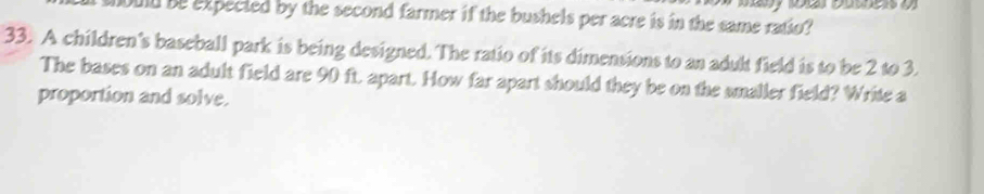 ould be expected by the second farmer if the bushels per acre is in the same ratio? 
33. A children's baseball park is being designed. The ratio of its dimensions to an adult field is to be 2 to 3. 
The bases on an adult field are 90 ft. apart. How far apart should they be on the smaller field? Write a 
proportion and solve.