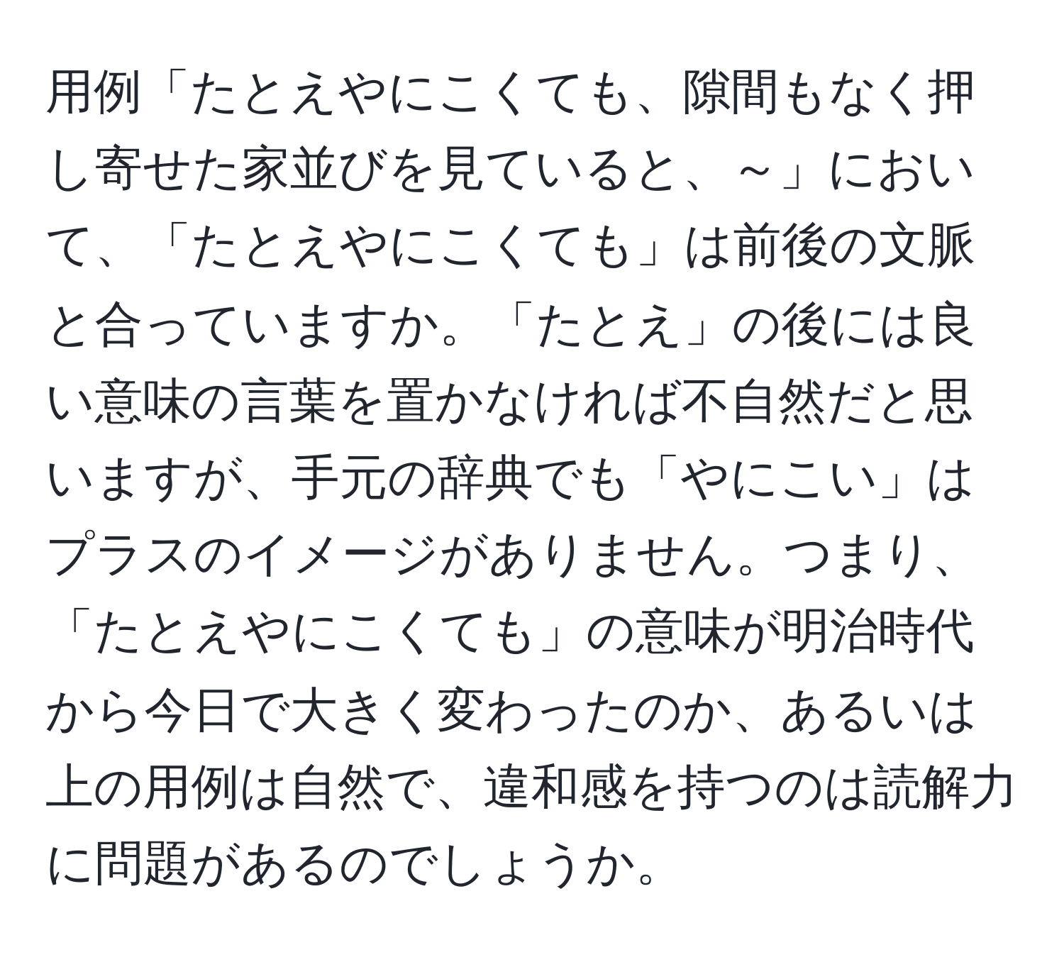 用例「たとえやにこくても、隙間もなく押し寄せた家並びを見ていると、～」において、「たとえやにこくても」は前後の文脈と合っていますか。「たとえ」の後には良い意味の言葉を置かなければ不自然だと思いますが、手元の辞典でも「やにこい」はプラスのイメージがありません。つまり、「たとえやにこくても」の意味が明治時代から今日で大きく変わったのか、あるいは上の用例は自然で、違和感を持つのは読解力に問題があるのでしょうか。