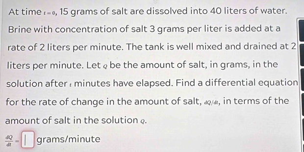 At time t=0 , 15 grams of salt are dissolved into 40 liters of water. 
Brine with concentration of salt 3 grams per liter is added at a 
rate of 2 liters per minute. The tank is well mixed and drained at 2
liters per minute. Let φ be the amount of salt, in grams, in the 
solution after minutes have elapsed. Find a differential equation 
for the rate of change in the amount of salt, «, in terms of the 
amount of salt in the solution .
 dQ/dt =□ grams/minute