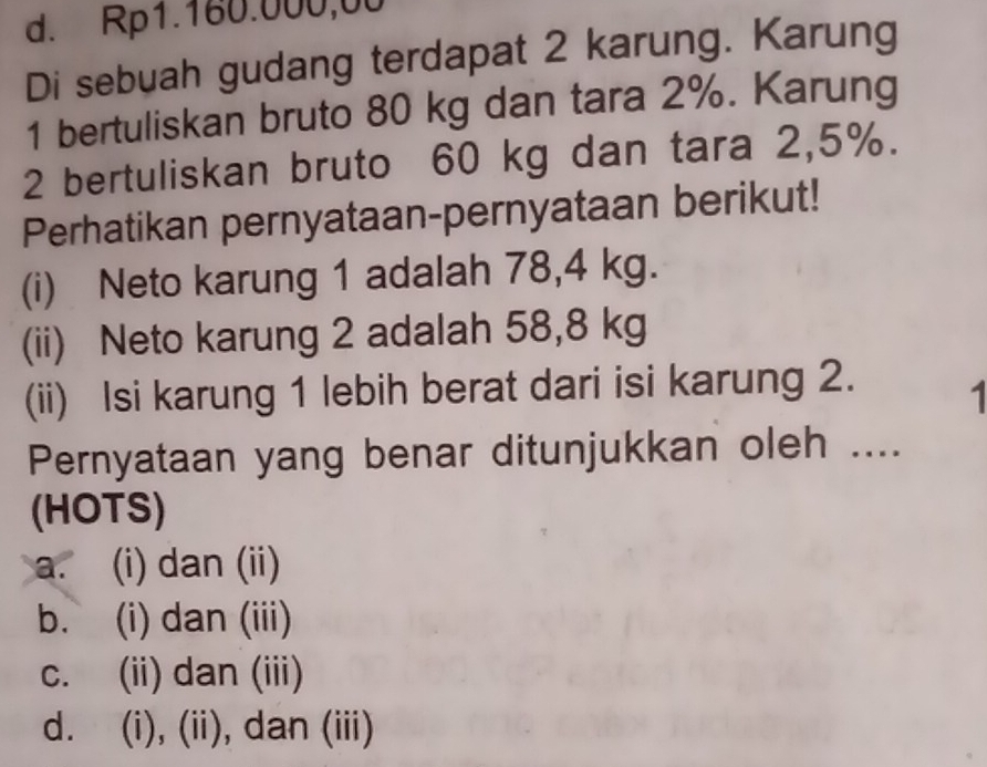 d. Rp1.160.000,00
Di sebuah gudang terdapat 2 karung. Karung
1 bertuliskan bruto 80 kg dan tara 2%. Karung
2 bertuliskan bruto 60 kg dan tara 2,5%.
Perhatikan pernyataan-pernyataan berikut!
(i) Neto karung 1 adalah 78,4 kg.
(ii) Neto karung 2 adalah 58,8 kg
(ii) Isi karung 1 lebih berat dari isi karung 2. 1
Pernyataan yang benar ditunjukkan oleh ....
(HOTS)
a. (i) dan (ii)
b. (i) dan (iii)
c. (ii) dan (iii)
d. (i), (ii), dan (iii)