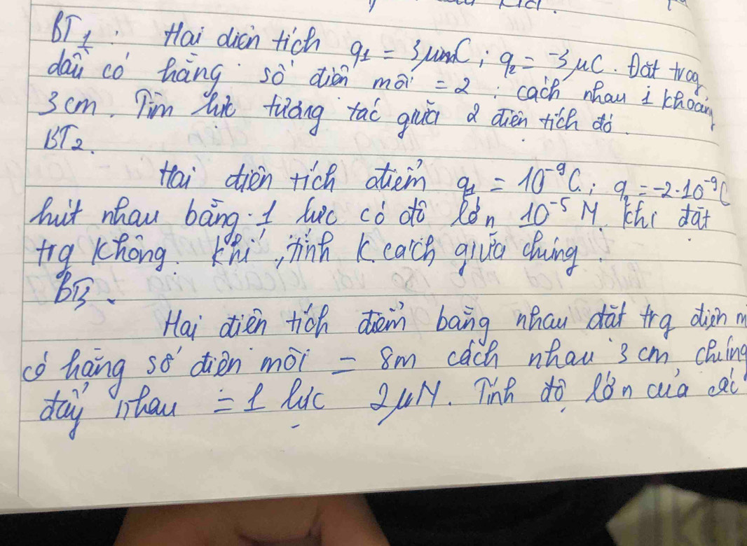 DLt Hai dicn tich q_1=3mu mC_1 q_2=-3mu C Dat trog 
dai co háng sò diàn mo =2 cach nhau I choow
3 cm Tim lut fuáng tao guā a dièn tich dò 
BT2. 
tai dién rich atem q_1=10^(-9)C; 9_1=-2· 10^(-9)C
huit nhaw bāng I luc cò dò Ròn 10^(-5)M Khi dàt 
trg Khong Khi, jhin k each giue cluing 
Bi3 
Hai dien tich den bāng nhau dàt tra diàn m 
có Gaing so diàn mài =8m cach whau 3 cm cluing 
day nhou =1 lic 20H. Tinh do Rǒn cia ca