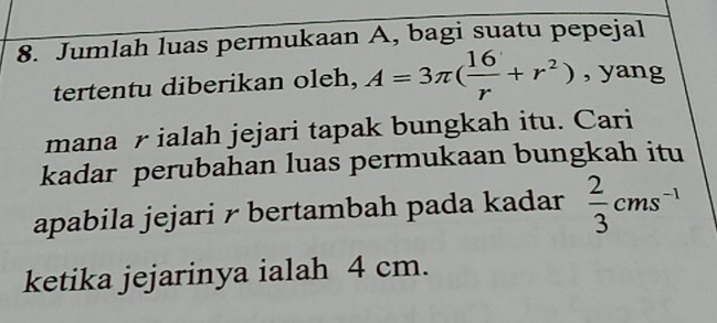 Jumlah luas permukaan A, bagi suatu pepejal 
tertentu diberikan oleh, A=3π ( 16/r +r^2) , yang 
mana r ialah jejari tapak bungkah itu. Cari 
kadar perubahan luas permukaan bungkah itu 
apabila jejari r bertambah pada kadar  2/3 cms^(-1)
ketika jejarinya ialah 4 cm.