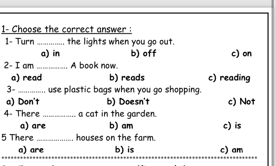 1- Choose the correct answer :
1- Turn ............... the lights when you go out.
a) in b) off c) on
2- I am _A book now.
a) read b) reads c) reading
3- _.. use plastic bags when you go shopping.
a) Don't b) Doesn't c) Not
4- There _a cat in the garden.
a) are b) am c) is
5 There _houses on the farm.
a) are b) is c) am