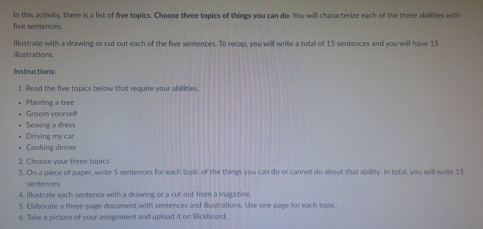 In this activity, there is a list of five topics. Choose three topics of things you can do. You will characterize each of the three abilities with 
five sentences. 
Illustrate with a drawing or cut out each of the fve sentences. To recap, you will write a total of 15 sentences and you will have 15
illustrations. 
Instructions: 
1. Read the fve topics below that require your abilities. 
Planting a tree 
Groom yourself 
Sewing a dress 
Driving my car 
Cooking dinner 
2. Choose your three topics. 
3. On a piece of paper, write 5 sentences for each topic of the things you can do or cannot do about that ability. In total, you will write 15
sentences. 
4. Illustrate each sentence with a drawing or a cut out from a magazine. 
5. Elaborate a three-page document with sentences and illustrations. Use one page for each topic. 
6. Take a picture of your assignment and upload it on Blckboard.