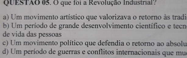 QUESTAO 05. O que foi a Revolução Industrial?
a) Um movimento artístico que valorizava o retorno às tradi
b) Um período de grande desenvolvimento científico e tecne
de vida das pessoas
c) Um movimento político que defendia o retorno ao absolu
d) Um período de guerras e conflitos internacionais que mue