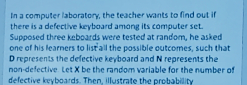 In a computer laboratory, the teacher wants to find out if 
there is a defective keyboard among its computer set. 
Supposed three keboards were tested at random, he asked 
one of his learners to list all the possible outcomes, such that
D represents the defective keyboard and N represents the 
non-defective Let X be the random variable for the number of 
defective keyboards. Then, illustrate the probability