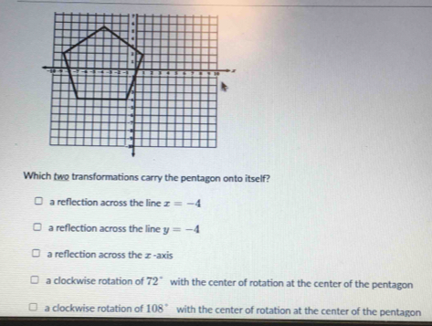 Which two transformations carry the pentagon onto itself?
a reflection across the line x=-4
a reflection across the line y=-4
a reflection across the æ -axis
a clockwise rotation of 72° with the center of rotation at the center of the pentagon
a clockwise rotation of 108° with the center of rotation at the center of the pentagon