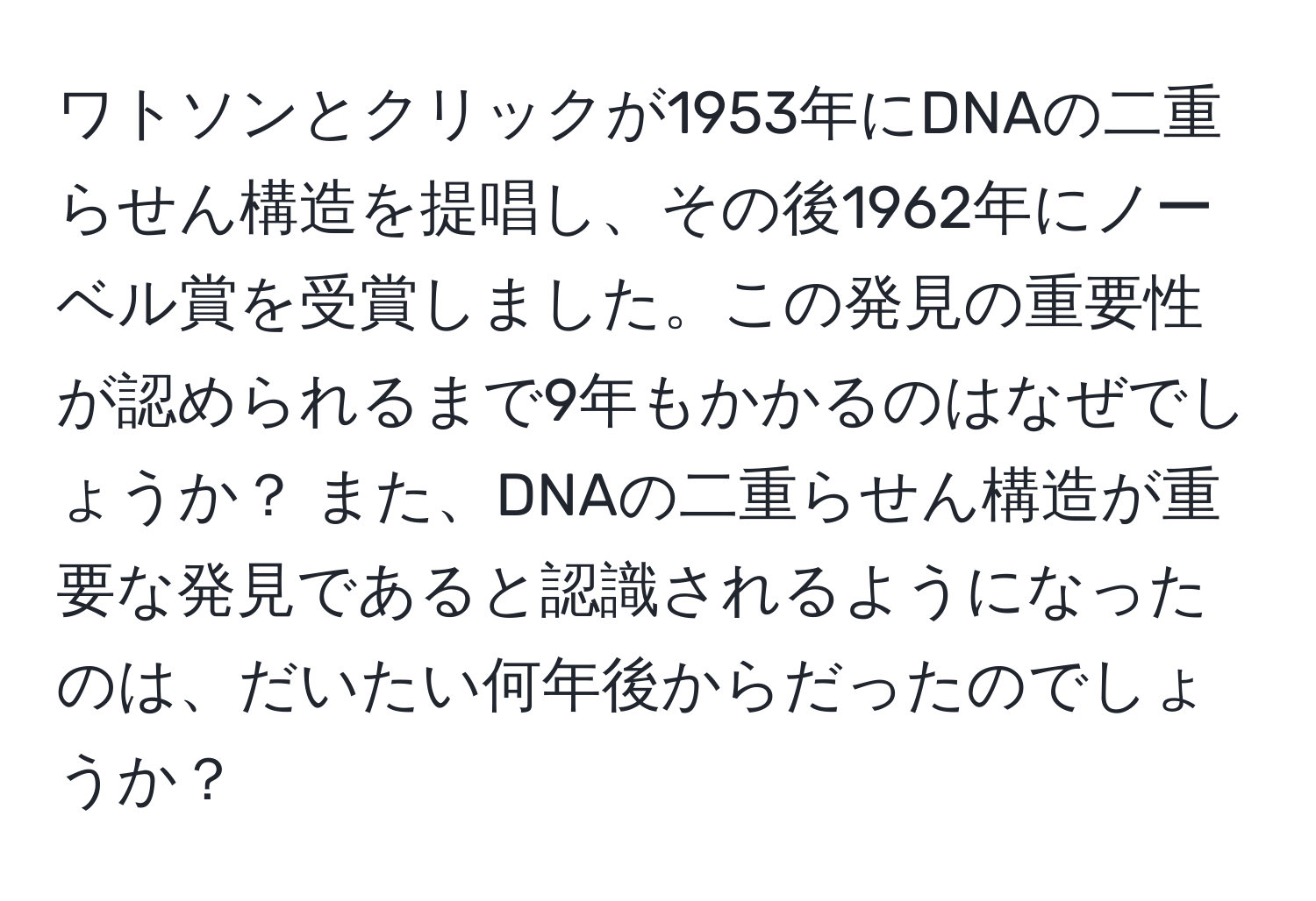 ワトソンとクリックが1953年にDNAの二重らせん構造を提唱し、その後1962年にノーベル賞を受賞しました。この発見の重要性が認められるまで9年もかかるのはなぜでしょうか？ また、DNAの二重らせん構造が重要な発見であると認識されるようになったのは、だいたい何年後からだったのでしょうか？