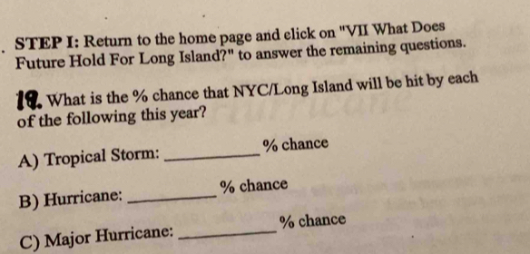 Return to the home page and elick on "VII What Does 
Future Hold For Long Island?" to answer the remaining questions. 
19. What is the % chance that NYC/Long Island will be hit by each 
of the following this year? 
A) Tropical Storm: _ % chance 
B) Hurricane: _ % chance 
C) Major Hurricane: _ % chance