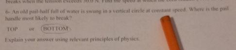 breaks when the fension exceeds 30.0 N. Find the speed a 
6- An old pail-half full of water is swung in a vertical circle at constant speed. Where is the pail 
handle most likely to break?
IOP or BOTTOM 
Explain your answer using relevant principles of physics.