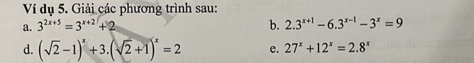 Ví dụ 5. Giải các phương trình sau: 
a. 3^(2x+5)=3^(x+2)+2 b. 2.3^(x+1)-6.3^(x-1)-3^x=9
d. (sqrt(2)-1)^x+3.(sqrt(2)+1)^x=2
e. 27^x+12^x=2.8^x
