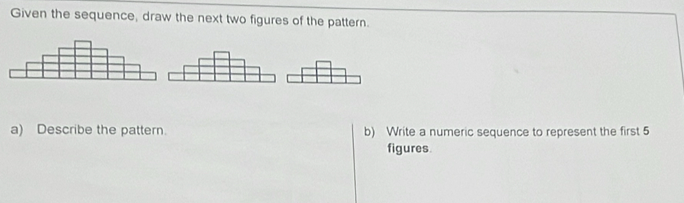 Given the sequence, draw the next two figures of the pattern. 
a) Describe the pattern. b) Write a numeric sequence to represent the first 5
figures.