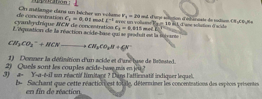 Apprication : 
On mélange dans un bécher un volume V_1=20mL d'une solution d'éthanoate de sodium CH_3CO_2N a 
de concentration C_1=0,01mol.L^(-1) avec un volume V_2=10 mL d'une solution d'acide 
cyanhydrique HCN de concentration C_2=0,015mol.L^(-1)
L'équation de la réaction acide-base qui se produit est la suivante :
CH_3CO_2^(-+HCNto CH_3)CO_2H+CN^-
1) Donner la définition d'un acide et d'une base de Brönsted. 
2) Quels sont les couples acide-base mis en jeu ? 
3) a- Y-a-t-il un réactif limitant ? Dans l'affirmatif indiquer lequel. 
b- Sachant que cette réaction est totale, déterminer les concentrations des espèces présentes 
en fin de réaction.