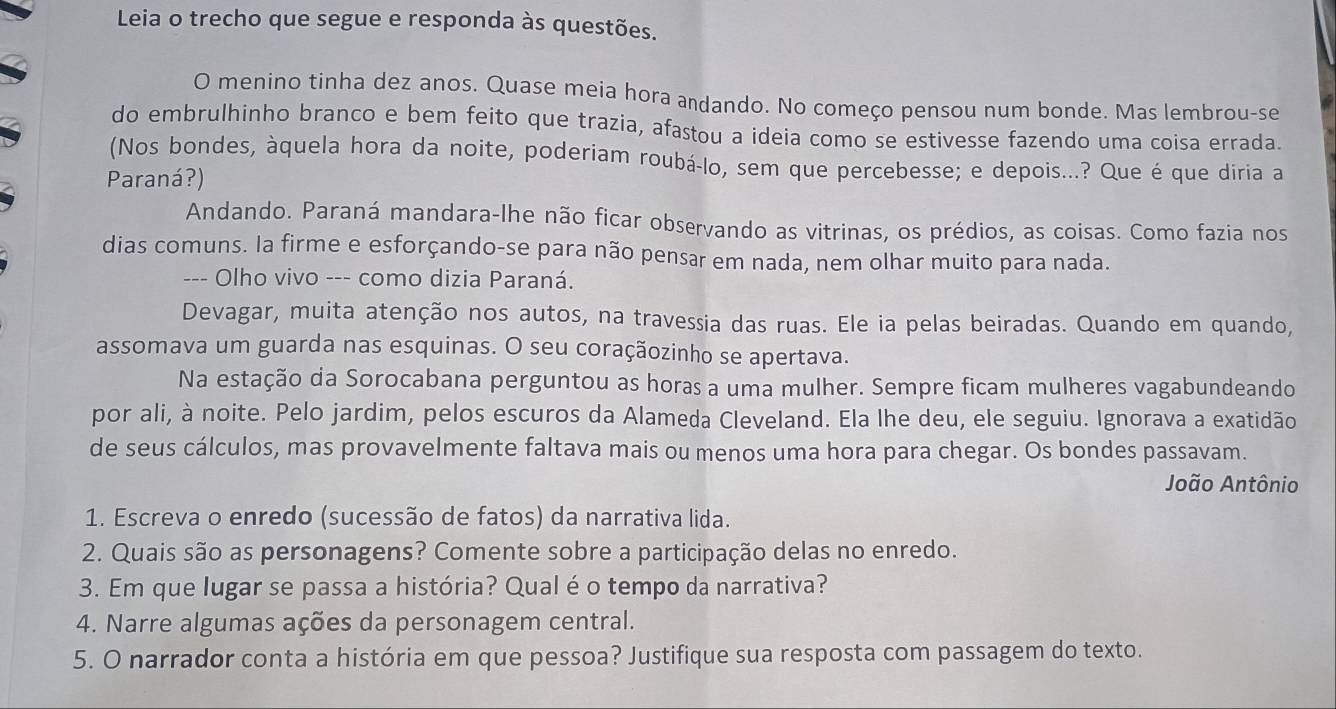 Leia o trecho que segue e responda às questões.
O menino tinha dez anos. Quase meia hora andando. No começo pensou num bonde. Mas lembrou-se
do embrulhinho branco e bem feito que trazia, afastou a ideia como se estivesse fazendo uma coisa errada.
(Nos bondes, àquela hora da noite, poderiam roubá-lo, sem que percebesse; e depois...? Que é que diria a
Paraná?)
Andando. Paraná mandara-lhe não ficar observando as vitrinas, os prédios, as coisas. Como fazia nos
dias comuns. la firme e esforçando-se para não pensar em nada, nem olhar muito para nada.
--- Olho vivo --- como dizia Paraná.
Devagar, muita atenção nos autos, na travessia das ruas. Ele ia pelas beiradas. Quando em quando,
assomava um guarda nas esquinas. O seu coraçãozinho se apertava.
Na estação da Sorocabana perguntou as horas a uma mulher. Sempre ficam mulheres vagabundeando
por ali, à noite. Pelo jardim, pelos escuros da Alameda Cleveland. Ela lhe deu, ele seguiu. Ignorava a exatidão
de seus cálculos, mas provavelmente faltava mais ou menos uma hora para chegar. Os bondes passavam.
João Antônio
1. Escreva o enredo (sucessão de fatos) da narrativa lida.
2. Quais são as personagens? Comente sobre a participação delas no enredo.
3. Em que lugar se passa a história? Qual éo tempo da narrativa?
4. Narre algumas ações da personagem central.
5. O narrador conta a história em que pessoa? Justifique sua resposta com passagem do texto.