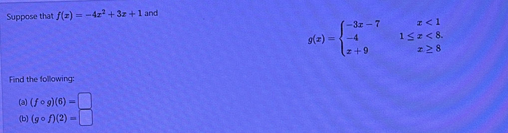 Suppose that f(x)=-4x^2+3x+1 and
g(x)=beginarrayl -3x-7x<1 -41≤ x<8. x+9x≥ 8endarray.
Find the following: 
(a) (fcirc g)(6)=□
(b) (gcirc f)(2)=□