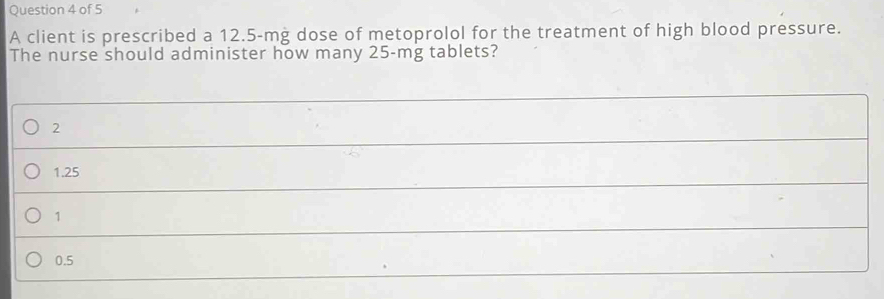 A client is prescribed a 12.5-mg dose of metoprolol for the treatment of high blood pressure.
The nurse should administer how many 25-mg tablets?
2
1.25
1
0.5