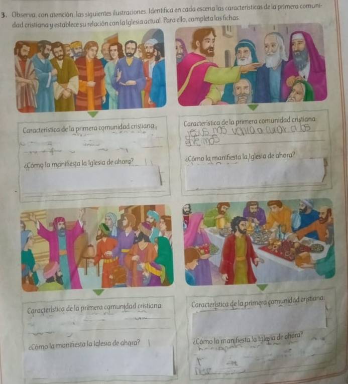 Observa, con atención, las siguientes ilustraciones. Identifica en cada escena las características de la primera comuni- 
dad cristiana y establece su relación con la Iglesia actual. Para ello, completa las fichas 
Característica de la primera comunidad cristiana Característica de la primera comunidad cristiana 
¿Cómo la manifiesta la Iglesia de ahora? ¿Cómo la manifiesta la Iglesia de añora? 
Caraçterística de la primera comunidad cristiana: Característica de la primera comunidad cristiana 
¿Cómo la manifiesta la Iglesia de ahora? 
¿Cómo la manifiesta la Iglesia de ahora?