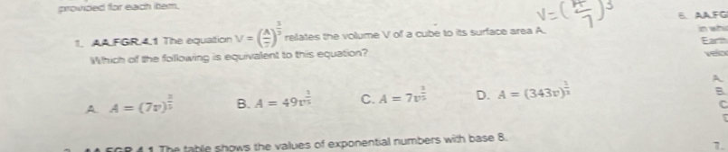 provided for each item.
6. AA.FG
1. AAFGR.4.1 The equaltion V=( A/7 )^ 1/3  relates the volume V of a cube to its surface area in wh Earth
Which of the following is equivalent to this equation?
velo
A A=(7v)^ 3/2  B. A=49v^(frac 1)5 C. A=7v^(frac 3)5 D. A=(343v)^ 1/3 
A
B
C
1 The table shows the values of exponential numbers with base 8.
7.