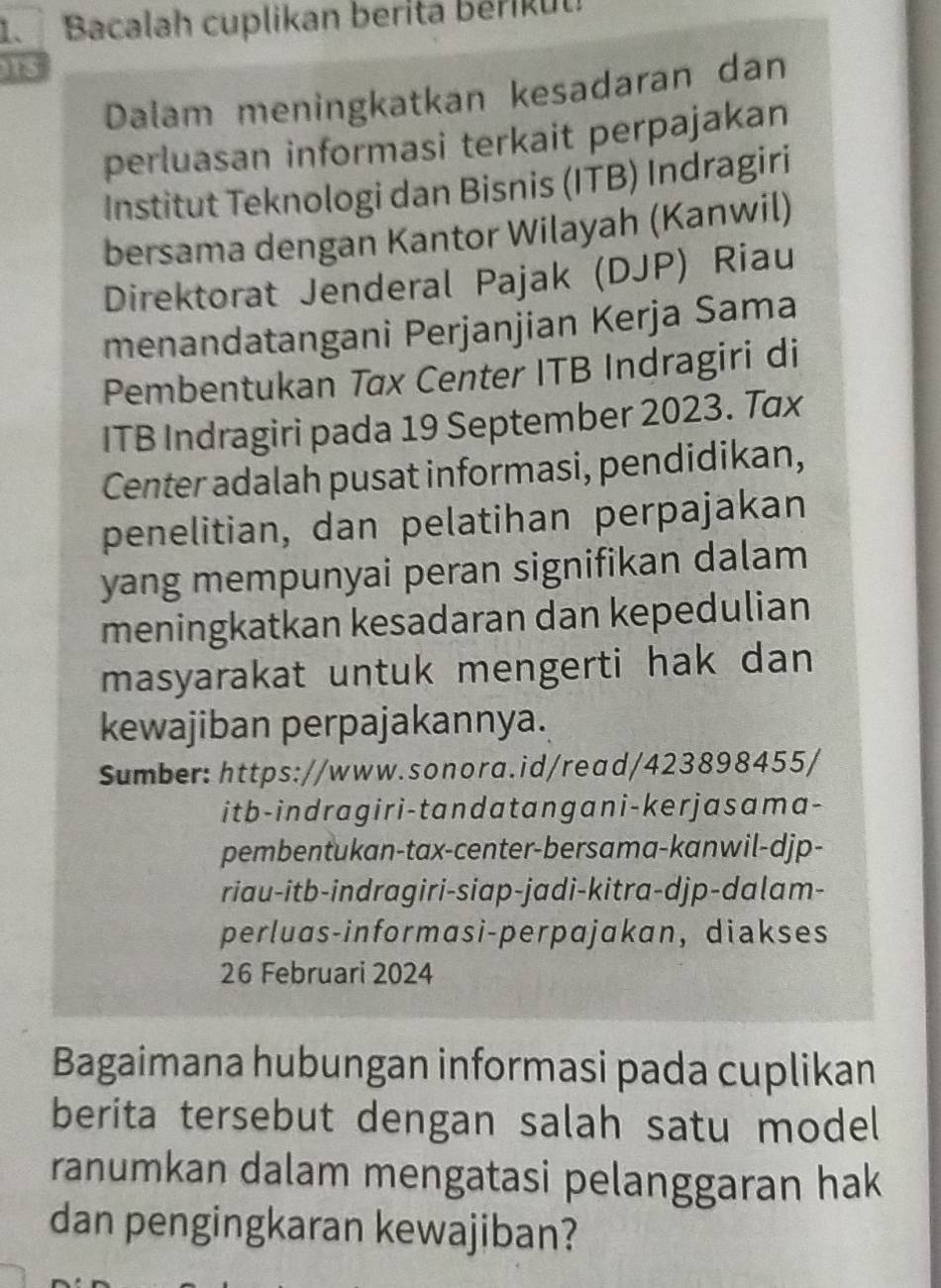 Bacalah cuplikan berita beriku 
is 
Dalam meningkatkan kesadaran dan 
perluasan informasi terkait perpajakan 
Institut Teknologi dan Bisnis (ITB) Indragiri 
bersama dengan Kantor Wilayah (Kanwil) 
Direktorat Jenderal Pajak (DJP) Riau 
menandatangani Perjanjian Kerja Sama 
Pembentukan Tax Center ITB Indragiri di 
ITB Indragiri pada 19 September 2023. Tax 
Center adalah pusat informasi, pendidikan, 
penelitian, dan pelatihan perpajakan 
yang mempunyai peran signifikan dalam 
meningkatkan kesadaran dan kepedulian 
masyarakat untuk mengerti hak dan 
kewajiban perpajakannya. 
Sumber: https://www.sonora.id/read/423898455/ 
it b-indragir i-tan datangan i-ker jasama- 
pembentukan-tax-center-bersama-kanwil-djp- 
riau-itb-indragiri-siap-jadi-kitra-djp-dalam- 
perluas-informasi-perpajakan, diakses 
26 Februari 2024 
Bagaimana hubungan informasi pada cuplikan 
berita tersebut dengan salah satu model 
ranumkan dalam mengatasi pelanggaran hak 
dan pengingkaran kewajiban?