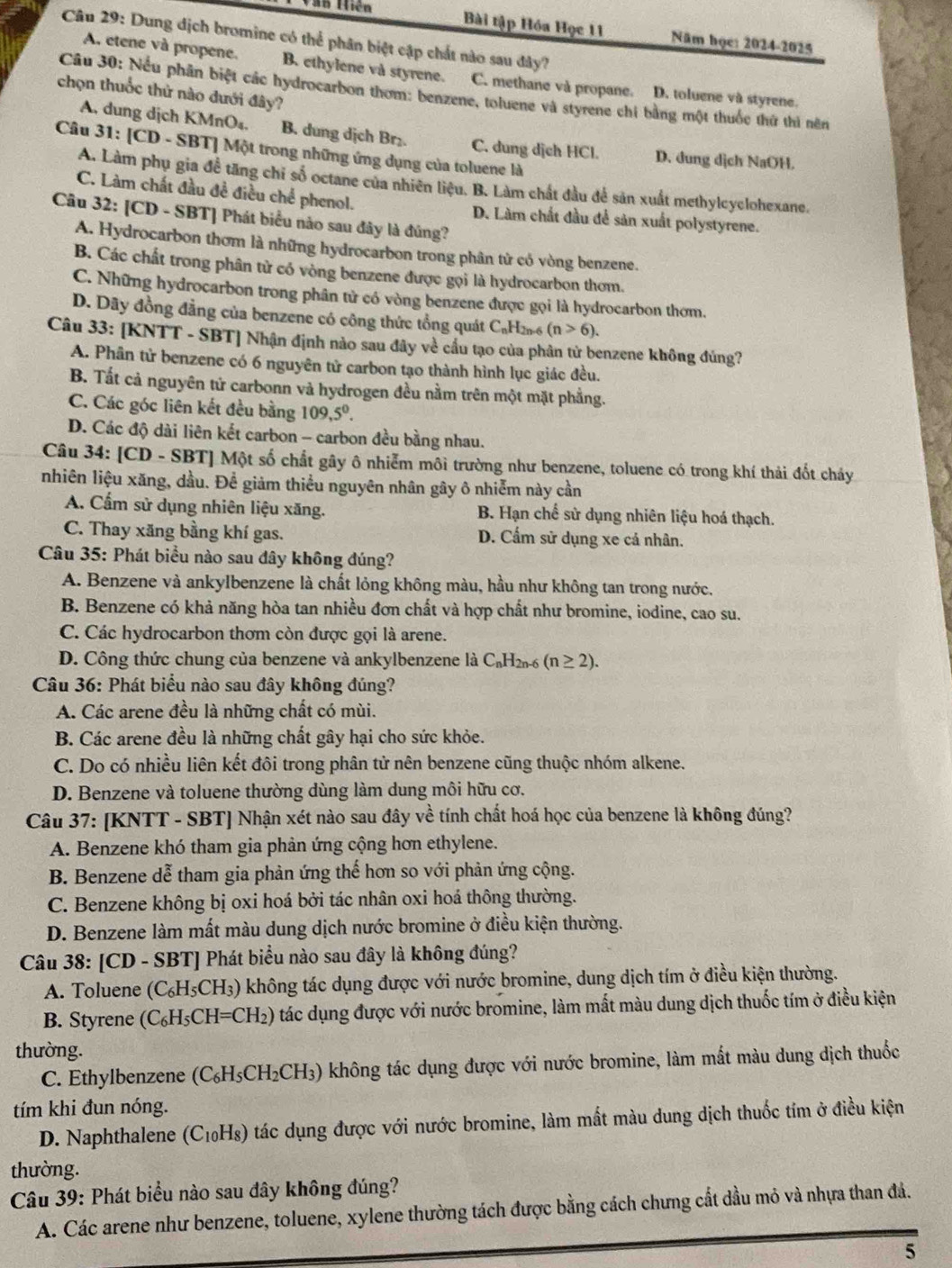 AB tiên
Bài tập Hóa Học 11 Năm học: 2024-2025
Câu 29: Dung địch bromine có thể phân biệt cập chất nào sau đây?
A. etene và propene. B. ethylene và styrene. C. methane và propane. D. toluene và styrene.
chọn thuốc thử nào dưới đây?
Câu 30: Nếu phần biệt các hydrocarbon thơm: benzene, toluene và styrene chi bằng một thuốc thứ thì nên
A. dung dịch KMnO₄. B. dung dịch Br₂. C. dung dịch HCl. D. dung dịch NaOH.
Câu 31: [CD - SBT] Một trong những ứng dụng của toluene là
A. Làm phụ gia đề tăng chỉ số octane của nhiên liệu. B. Làm chất đầu để sản xuất methylcyclohexane.
C. Làm chất đầu đề điều chể phenol. D. Làm chất đầu để sản xuất polystyrene.
Câu 32: [CD - SBT] Phát biểu nào sau đây là đúng?
A. Hydrocarbon thơm là những hydrocarbon trong phân tử có vòng benzene.
B. Các chất trong phân tử có vòng benzene được gọi là hydrocarbon thơm.
C. Những hydrocarbon trong phân tử có vòng benzene được gọi là hydrocarbon thơm.
D. Dãy đồng đẳng của benzene có công thức tổng quát CạH (n>6).
Câu 33: [KNTT - SBT] Nhận định nảo sau đây về cầu tạo của phân tử benzene không đúng?
A. Phân tử benzene có 6 nguyên tử carbon tạo thành hình lục giác đều.
B. Tất cả nguyên tứ carbonn và hydrogen đều nằm trên một mặt phẳng.
C. Các góc liên kết đều bằng 109,5^0.
D. Các độ dài liên kết carbon - carbon đều bằng nhau.
Câu 34: [CD - SBT] Một số chất gây ô nhiễm môi trường như benzene, toluene có trong khí thải đốt chảy
nhiên liệu xăng, dầu. Để giảm thiểu nguyên nhân gây ô nhiễm này cần
A. Cẩm sử dụng nhiên liệu xăng. B. Hạn chế sử dụng nhiên liệu hoá thạch.
C. Thay xăng bằng khí gas. D. Cẩm sử dụng xe cả nhân.
Câu 35: Phát biểu nào sau đây không đúng?
A. Benzene và ankylbenzene là chất lỏng không màu, hầu như không tan trong nước.
B. Benzene có khả năng hòa tan nhiều đơn chất và hợp chất như bromine, iodine, cao su.
C. Các hydrocarbon thơm còn được gọi là arene.
D. Công thức chung của benzene và ankylbenzene là C_nH_2n-6(n≥ 2).
Câu 36: Phát biểu nào sau đây không đúng?
A. Các arene đều là những chất có mùi.
B. Các arene đều là những chất gây hại cho sức khỏe.
C. Do có nhiều liên kết đôi trong phân tử nên benzene cũng thuộc nhóm alkene.
D. Benzene và toluene thường dùng làm dung môi hữu cơ.
Câu 37: [KNTT - SBT] Nhận xét nào sau đây về tính chất hoá học của benzene là không đúng?
A. Benzene khó tham gia phản ứng cộng hơn ethylene.
B. Benzene dễ tham gia phản ứng thế hơn so với phản ứng cộng.
C. Benzene không bị oxi hoá bởi tác nhân oxi hoá thông thường.
D. Benzene làm mất màu dung dịch nước bromine ở điều kiện thường.
Câu 38: [CD - SBT] Phát biểu nào sau đây là không đúng?
A. Toluene (C_6H_5CH_3) không tác dụng được với nước bromine, dung dịch tím ở điều kiện thường.
B. Styrene (C_6H_5CH=CH_2) ) tác dụng được với nước bromine, làm mất màu dung dịch thuốc tím ở điều kiện
thường.
C. Ethylbenzene (C_6H_5C) H₂CH₃) không tác dụng được với nước bromine, làm mắt màu dung dịch thuốc
tím khi đun nóng.
D. Naphthalene (C₁₀Hs) tác dụng được với nước bromine, làm mất màu dung dịch thuốc tím ở điều kiện
thường.
Câu 39: Phát biểu nào sau đây không đúng?
A. Các arene như benzene, toluene, xylene thường tách được bằng cách chưng cắt dầu mỏ và nhựa than đá.
5