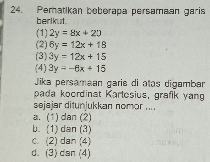 Perhatikan beberapa persamaan garis
berikut.
(1) 2y=8x+20
(2) 6y=12x+18
(3) 3y=12x+15
(4) 3y=-6x+15
Jika persamaan garis di atas digambar
pada koordinat Kartesius, grafik yang
sejajar ditunjukkan nomor ....
a. (1) dan (2)
b. (1) dan (3)
c. (2) dan (4)
d. (3) dan (4)