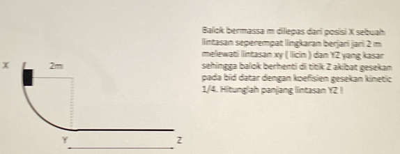 Balok bermassa m dilepas dari posisi X sebuah 
lintasan seperempat língkaran berjari jari 2 m
melewati lintasan xy ( licin ) dan YZ yang kasar
x sehingga balok berhenti di titik Z akibat gesekan 
pada bid datar dengan koefisien gesekan kinetic
1/4. Hitung/ah panjang lintasan YZ! 
_