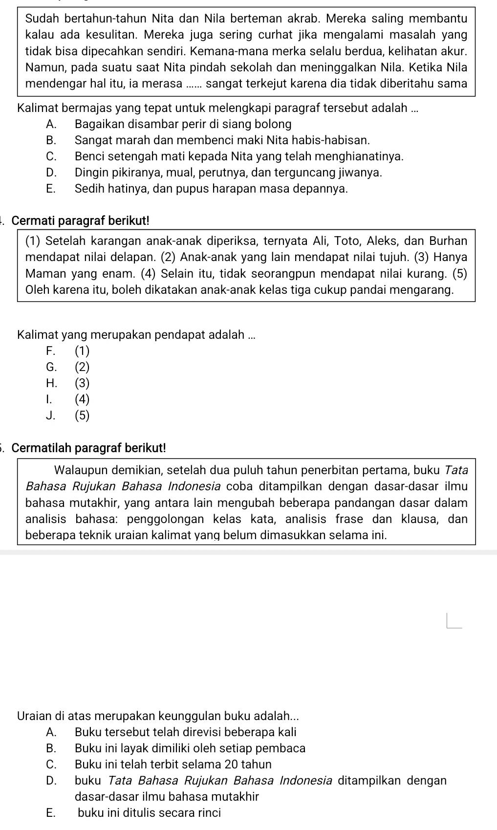 Sudah bertahun-tahun Nita dan Nila berteman akrab. Mereka saling membantu
kalau ada kesulitan. Mereka juga sering curhat jika mengalami masalah yang
tidak bisa dipecahkan sendiri. Kemana-mana merka selalu berdua, kelihatan akur.
Namun, pada suatu saat Nita pindah sekolah dan meninggalkan Nila. Ketika Nila
mendengar hal itu, ia merasa ...... sangat terkejut karena dia tidak diberitahu sama
Kalimat bermajas yang tepat untuk melengkapi paragraf tersebut adalah ...
A. Bagaikan disambar perir di siang bolong
B. Sangat marah dan membenci maki Nita habis-habisan.
C. Benci setengah mati kepada Nita yang telah menghianatinya.
D. Dingin pikiranya, mual, perutnya, dan terguncang jiwanya.
E. Sedih hatinya, dan pupus harapan masa depannya.
. Cermati paragraf berikut!
(1) Setelah karangan anak-anak diperiksa, ternyata Ali, Toto, Aleks, dan Burhan
mendapat nilai delapan. (2) Anak-anak yang lain mendapat nilai tujuh. (3) Hanya
Maman yang enam. (4) Selain itu, tidak seorangpun mendapat nilai kurang. (5)
Oleh karena itu, boleh dikatakan anak-anak kelas tiga cukup pandai mengarang.
Kalimat yang merupakan pendapat adalah ...
F. (1)
G. (2)
H. (3)
1. (4)
J. (5)
. Cermatilah paragraf berikut!
Walaupun demikian, setelah dua puluh tahun penerbitan pertama, buku Tata
Bahasa Rujukan Bahasa Indonesia coba ditampilkan dengan dasar-dasar ilmu
bahasa mutakhir, yang antara lain mengubah beberapa pandangan dasar dalam
analisis bahasa: penggolongan kelas kata, analisis frase dan klausa, dan
beberapa teknik uraian kalimat yang belum dimasukkan selama ini.
Uraian di atas merupakan keunggulan buku adalah...
A. Buku tersebut telah direvisi beberapa kali
B. Buku ini layak dimiliki oleh setiap pembaca
C. Buku ini telah terbit selama 20 tahun
D. buku Tata Bahasa Rujukan Bahasa Indonesia ditampilkan dengan
dasar-dasar ilmu bahasa mutakhir
E. buku ini ditulis secara rinci