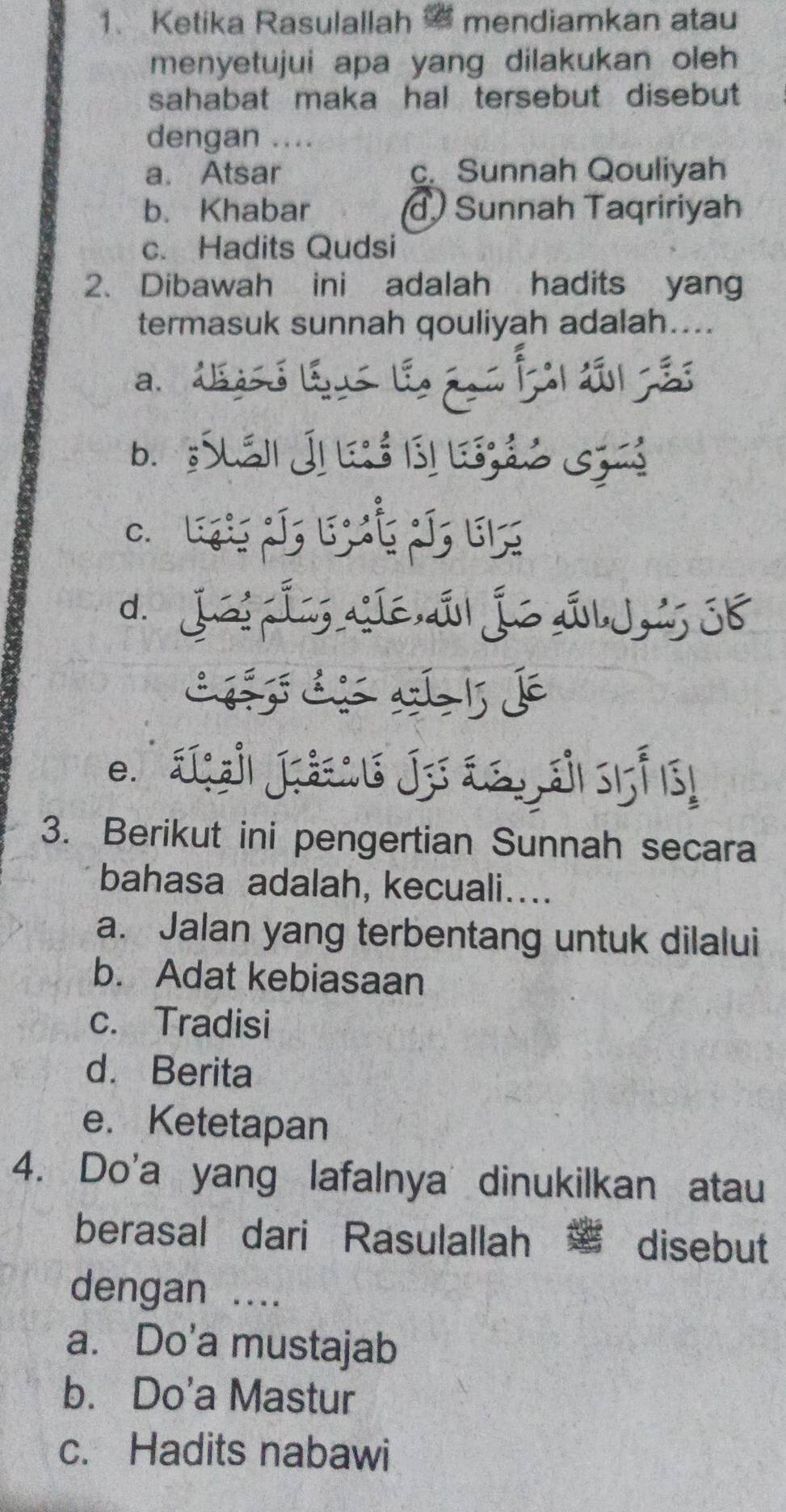 Ketika Rasulallah mendiamkan atau
menyetujui apa yang dilakukan oleh 
sahabat maka hal tersebut disebut 
dengan ....
a. Atsar c. Sunnah Qouliyah
b. Khabar Sunnah Taqririyah
c. Hadits Qudsi
2. Dibawah ini adalah hadits yang
termasuk sunnah qouliyah adalah....
a. déasó léus le éos Íal dl çes
b. Suán Ji é b) ção Gza
C. Lợ J; 5Č J, 6;
d. JaiÍn, íé á Íé si Jús 38
3. Berikut ini pengertian Sunnah secara
bahasa adalah, kecuali....
a. Jalan yang terbentang untuk dilalui
b. Adat kebiasaan
c. Tradisi
d. Berita
e. Ketetapan
4. Do'a yang lafalnya dinukilkan atau
berasal dari Rasulallah disebut
dengan ....
a. Do'a mustajab
b. Do'a Mastur
c. Hadits nabawi