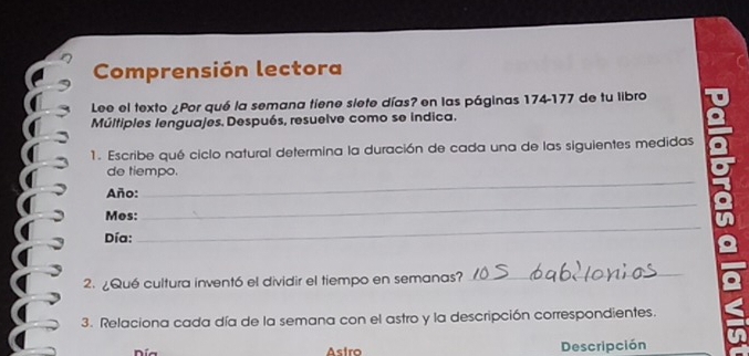 Comprensión lectora 
Lee el texto ¿Por qué la semana tiene siete días? en las páginas 174-177 de tu libro 
Múltiples lenguajes. Después, resuelve como se indica. 
1. Escribe qué ciclo natural determina la duración de cada una de las siguientes medidas 
_ 
de tiempo. 
_ 
Año: 
_ 
Mos: 
Día: 
2. ¿Qué cultura inventó el dividir el tiempo en semanas?_ 
_ 
3. Relaciona cada día de la semana con el astro y la descripción correspondientes. 
Día Astro Descripción