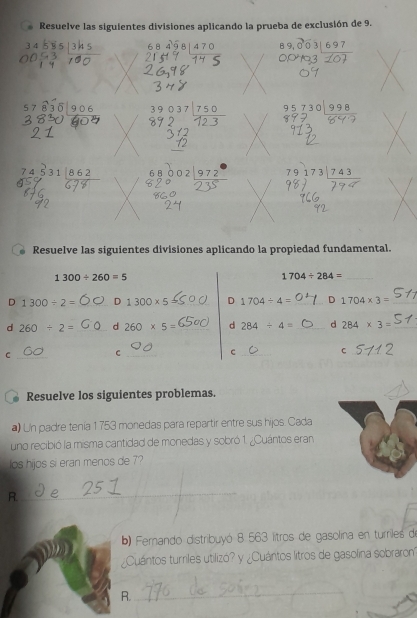 Resuelve las siguientes divisiones aplicando la prueba de exclusión de 9.
6 8 4 9 8 | 47 0
5 7 8 3 beginarrayr 89037encloselongdiv 750endarray 95730|998
74 531|862
791 73|743
Resuelve las siguientes divisiones aplicando la propiedad fundamental.
1300/ 260=5
_ 1704/ 284=
D 1300/ 2= _ D 1300* 5 _D 1704/ 4= _ D 1704* 3= _ 
d 260/ 2= _d 260* 5= _d 284/ 4= _d 284* 3= _ 
_C 
_C 
_ 
_c 
_C 
Resuelve los siguientes problemas. 
a Un padre tenia 1753 monedas para repartir entre sus hijos. Cada 
uno recibió la misma cantidad de monedas y sobró 1. ¿Cuántos eran. 
los hijos si eran menos de 7? 
R. 
_ 
b) Femando distribuyó 8 563 litros de gasolina en turriles de 
¿Cuántos turriles utilizó? y ¿Cuántos litros de gasolina sobraron 
R. 
_