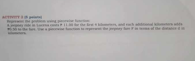 ACTIVITY 2 (5 points) 
Represent the problem using piecewise function: 
A jeepney ride in Lucena costs P 11.00 for the first 4 kilometers, and each additional kilometers adds
0.50 to the fare. Use a piecewise function to represent the jeepney fare F in terms of the distance d in
kilometers.