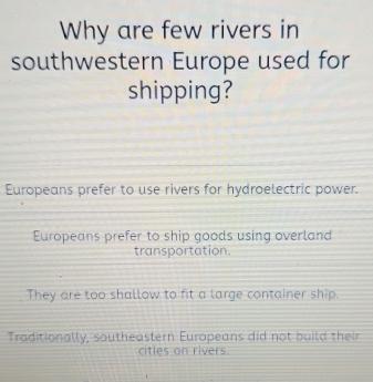 Why are few rivers in
southwestern Europe used for
shipping?
Europeans prefer to use rivers for hydroelectric power.
Europeans prefer to ship goods using overland
transportation.
They are too shallow to fit a large container ship.
Traditionally, southeastern Europeans did not build their
cities on rivers.