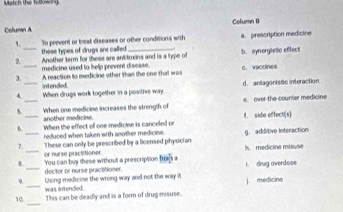 Match the following
Column A Column B
1. To prevent or treat diseases or other conditions with a. prescription medicine
_these types of drugs are called 
2. Another term for these are antitoxins and is a type of b. synergistic effect
medicine used to help prevent disease.
3._ A reaction to medicine other than the one that was c. vaccines
intended.
4._ When drugs work together in a positive way. d. antagonistic interaction
5. _When one medicine increases the strength of e. over-the counter medicine
_another medicine. f. side effect(s)
6. When the effect of one medicine is canceled or
_reduced when taken with another medicine. g. additive Interaction
7. These can only be prescribed by a licensed physician
_or nurse practitioner. h. medicine misuse
B. You can buy these without a prescription from a
_dector or nurse practitioner. i. drug overdose
9. Using medicine the wrong way and not the way it
_was intended. j. medicine
_
10. This can be deadly and is a form of drug misuse.