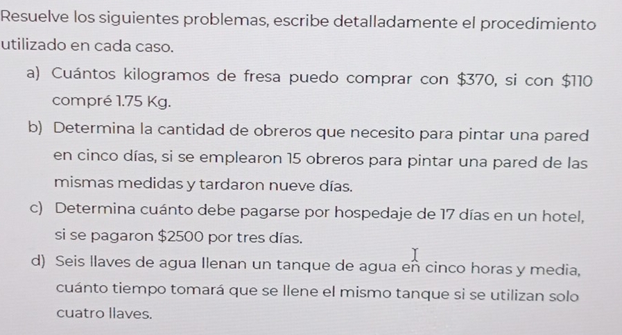 Resuelve los siguientes problemas, escribe detalladamente el procedimiento 
utilizado en cada caso. 
a) Cuántos kilogramos de fresa puedo comprar con $370, si con $110
compré 1.75 Kg. 
b) Determina la cantidad de obreros que necesito para pintar una pared 
en cinco días, si se emplearon 15 obreros para pintar una pared de las 
mismas medidas y tardaron nueve días. 
c) Determina cuánto debe pagarse por hospedaje de 17 días en un hotel, 
si se pagaron $2500 por tres días. 
d) Seis llaves de agua Ilenan un tanque de agua eñ cinco horas y media, 
cuánto tiempo tomará que se llene el mismo tanque si se utilizan solo 
cuatro llaves.