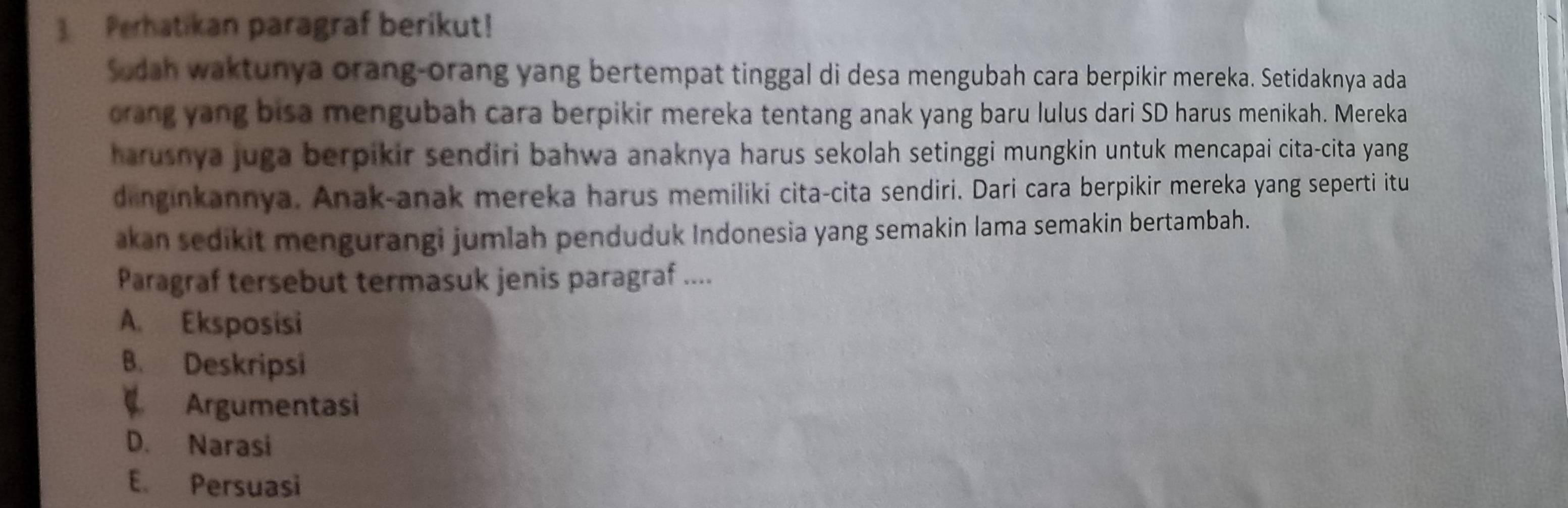 Perhatikan paragraf berikut!
Sodah waktunya orang-orang yang bertempat tinggal di desa mengubah cara berpikir mereka. Setidaknya ada
orang yang bisa mengubah cara berpikir mereka tentang anak yang baru lulus dari SD harus menikah. Mereka
harusnya juga berpikir sendiri bahwa anaknya harus sekolah setinggi mungkin untuk mencapai cita-cita yang
dinginkannya. Anak-anak mereka harus memiliki cita-cita sendiri. Dari cara berpikir mereka yang seperti itu
akan sedikit mengurangi jumlah penduduk Indonesia yang semakin lama semakin bertambah.
Paragraf tersebut termasuk jenis paragraf ....
A. Eksposisi
B. Deskripsi
Argumentasi
D. Narasi
E. Persuasi