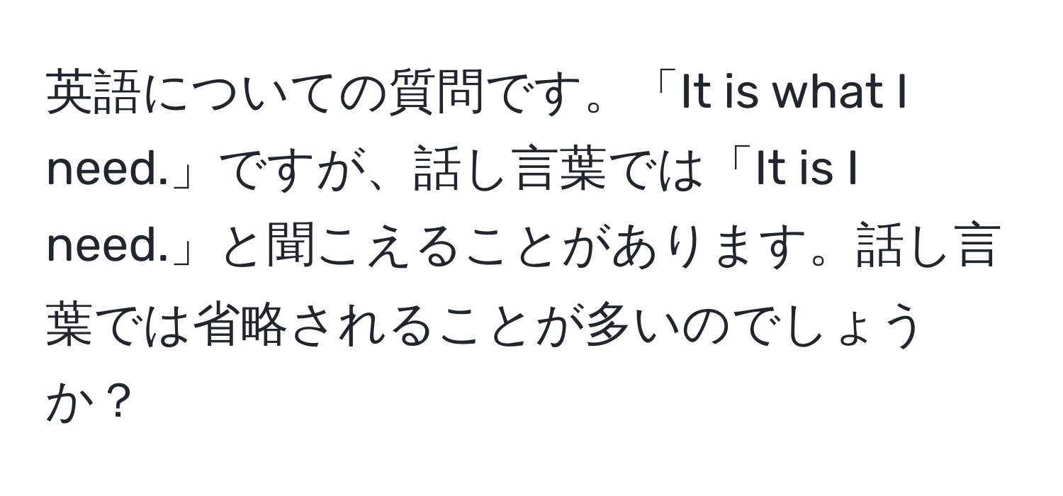 英語についての質問です。「It is what I need.」ですが、話し言葉では「It is I need.」と聞こえることがあります。話し言葉では省略されることが多いのでしょうか？