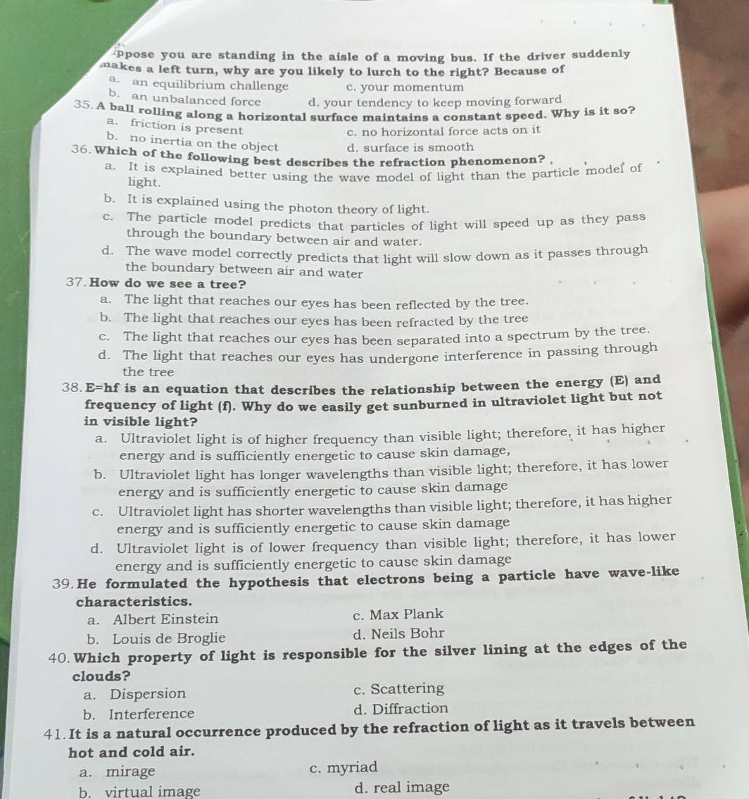ppose you are standing in the aisle of a moving bus. If the driver suddenly
makes a left turn, why are you likely to lurch to the right? Because of
a. an equilibrium challenge c. your momentum
b. an unbalanced force d. your tendency to keep moving forward
35. A ball rolling along a horizontal surface maintains a constant speed. Why is it so?
a. friction is present
c. no horizontal force acts on it
b. no inertia on the object d. surface is smooth
36. Which of the following best describes the refraction phenomenon? 
a. It is explained better using the wave model of light than the particle model of
light.
b. It is explained using the photon theory of light.
c. The particle model predicts that particles of light will speed up as they pass
through the boundary between air and water.
d. The wave model correctly predicts that light will slow down as it passes through
the boundary between air and water
37. How do we see a tree?
a. The light that reaches our eyes has been reflected by the tree.
b. The light that reaches our eyes has been refracted by the tree
c. The light that reaches our eyes has been separated into a spectrum by the tree.
d. The light that reaches our eyes has undergone interference in passing through
the tree
38. E=hf is an equation that describes the relationship between the energy (E) and
frequency of light (f). Why do we easily get sunburned in ultraviolet light but not
in visible light?
a. Ultraviolet light is of higher frequency than visible light; therefore, it has higher
energy and is sufficiently energetic to cause skin damage,
b. Ultraviolet light has longer wavelengths than visible light; therefore, it has lower
energy and is sufficiently energetic to cause skin damage
c. Ultraviolet light has shorter wavelengths than visible light; therefore, it has higher
energy and is sufficiently energetic to cause skin damage
d. Ultraviolet light is of lower frequency than visible light; therefore, it has lower
energy and is sufficiently energetic to cause skin damage
39.He formulated the hypothesis that electrons being a particle have wave-like
characteristics.
a. Albert Einstein c. Max Plank
b. Louis de Broglie d. Neils Bohr
40. Which property of light is responsible for the silver lining at the edges of the
clouds?
a. Dispersion c. Scattering
b. Interference d. Diffraction
41. It is a natural occurrence produced by the refraction of light as it travels between
hot and cold air.
a. mirage c. myriad
b. virtual image d. real image