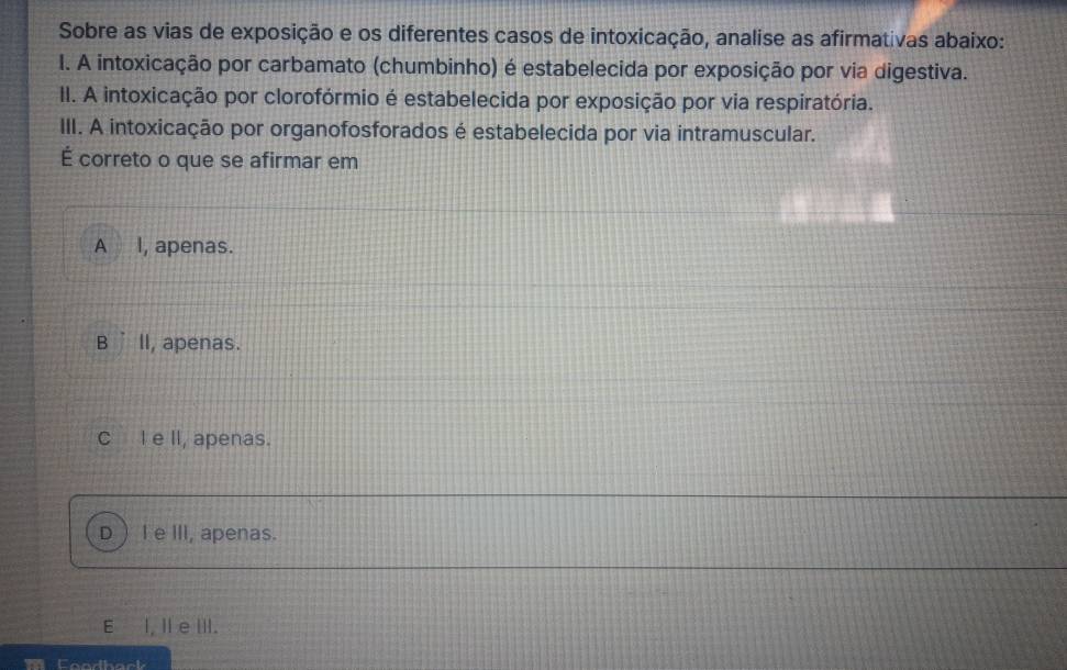 Sobre as vias de exposição e os diferentes casos de intoxicação, analise as afirmativas abaixo:
I. A intoxicação por carbamato (chumbinho) é estabelecida por exposição por via digestiva.
II. A intoxicação por clorofórmio é estabelecida por exposição por via respiratória.
III. A intoxicação por organofosforados é estabelecida por via intramuscular.
É correto o que se afirmar em
A l, apenas.
B ’ll, apenas.
C I e II, apenas.
D  I e III, apenas.
E I, Il e III.
Condhack