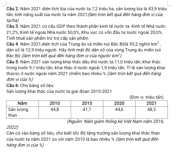 Năm 2021 diện tích lúa của nước ta 7, 2 triệu ha, sản lượng lúa là 43, 9 triệu 
tấn, tính năng suất lúa nước ta năm 2021 (làm tròn kết quả đến hàng đơn vị của 
tạ/ha) 
Câu 3. Năm 2021 cơ cấu GDP theo thành phần kinh tế nước ta: Kinh tế Nhà nước
21, 2%, Kinh tế ngoài Nhà nước 50, 0%, Khu vực có vốn đầu tư nước ngoài 20, 0%. 
Tính thuế sản phẩm trừ trợ cấp sản phẩm 
Câu 4. Năm 2021,diện tích của Trung du và miền núi Bắc Bộlà 95, 2 nghìn km^2, 
dân số là 12, 9 triệu người. Hãy tính mật độ dân số của vùng Trung du miền núi 
Bắc Bộ (làm tròn kết quả đến hàng đơn vị của người/ km^2)
Câu 5. Năm 2021 sản lượng khai thác dầu thô nước ta 11, 0 triệu tấn, khai thác 
trong nước 9, 1 triệu tấn, khai thác ở nước ngoài 1, 9 triệu tấn. Tỉ lệ sản lượng khai 
thacsc ở nước ngoài năm 2021 chiếm bao nhiêu % (làm tròn kết quả đến hàng 
đơn vị của %) 
Câu 6: Cho bảng số liệu: 
Sản lượng khai thác của nước ta giai đoạn 2010-2021 
(Nguồn: Niên giám thống kê Việt Nam năm 2016, 
2022) 
Căn cứ vào bảng số liệu, cho biết tốc độ tăng trưởng sản lượng khai thác than 
của nước ta năm 2021 so với năm 2010 là bao nhiêu % (làm tròn kết quả đến 
hàng đơn vị của %)