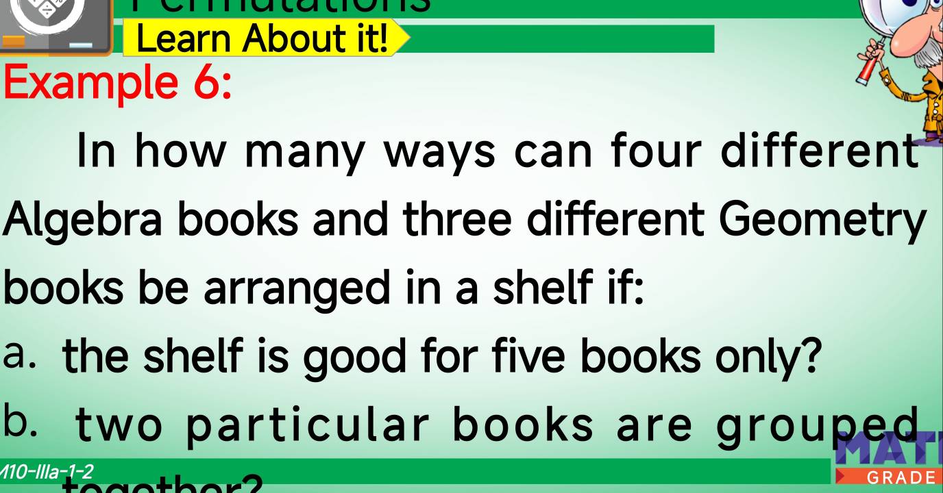 Learn About it! 
Example 6: 
In how many ways can four different 
Algebra books and three different Geometry 
books be arranged in a shelf if: 
a. the shelf is good for five books only? 
b. two particular books are grouped 
110-Illa-1-2 
GRA