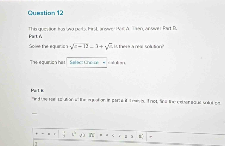 This question has two parts. First, answer Part A. Then, answer Part B. 
Part A 
Solve the equation sqrt(c-12)=3+sqrt(c) Is there a real solution? 
The equation has Select Choice I solution. 
Part B 
Find the real solution of the equation in part a if it exists. If not, find the extraneous solution. 
+ x  □ /□   □^(□) sqrt(□ ) sqrt[□](□ ) = x < > 2 () π