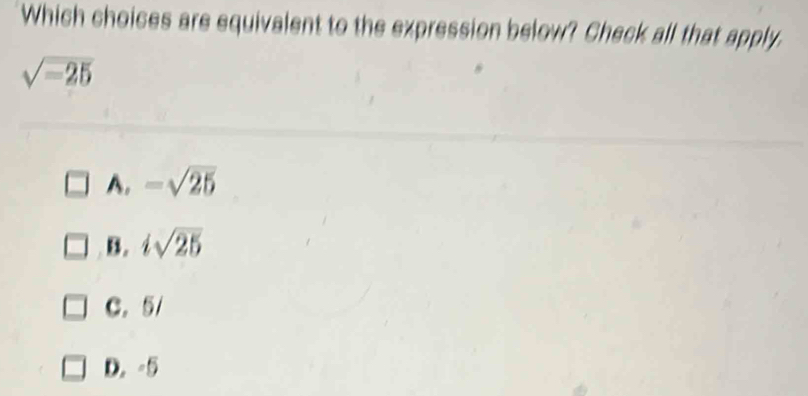 Which choices are equivalent to the expression below? Check all that apply.
sqrt(-25)
A. -sqrt(25)
B. isqrt(25)
C. 5/
D. -5