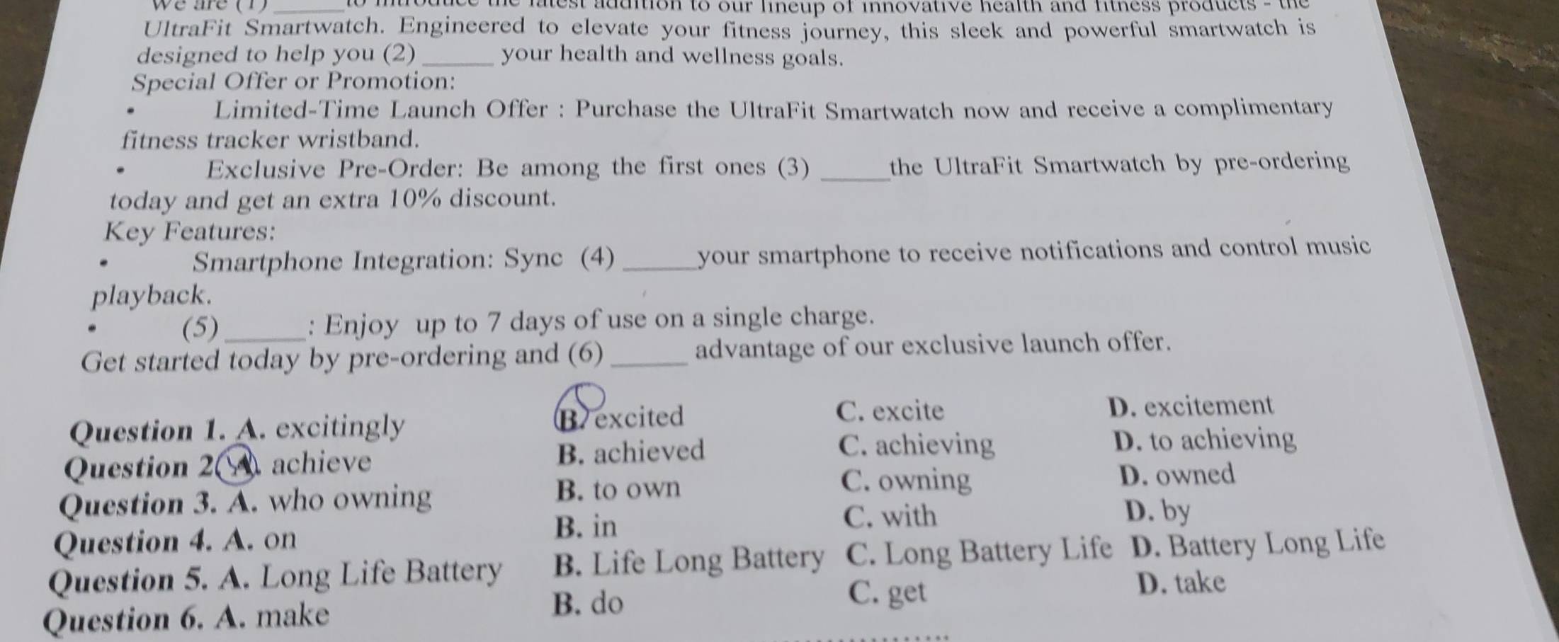 ltest addition to our lineup of innovative health and fitness products - the 
UltraFit Smartwatch. Engineered to elevate your fitness journey, this sleek and powerful smartwatch is
designed to help you (2)_ your health and wellness goals.
Special Offer or Promotion:
Limited-Time Launch Offer : Purchase the UltraFit Smartwatch now and receive a complimentary
fitness tracker wristband.
Exclusive Pre-Order: Be among the first ones (3) _the UltraFit Smartwatch by pre-ordering
today and get an extra 10% discount.
Key Features:
Smartphone Integration: Sync (4) _your smartphone to receive notifications and control music
playback.
(5) : Enjoy up to 7 days of use on a single charge.
Get started today by pre-ordering and (6)_ advantage of our exclusive launch offer.
Question 1. A. excitingly Bexcited
C. excite D. excitement
Question 2 achieve B. achieved
C. achieving D. to achieving
Question 3. A. who owning
B. to own C. owning D. owned
B. in C. with
D. by
Question 4. A. on
Question 5. A. Long Life Battery B. Life Long Battery C. Long Battery Life D. Battery Long Life
Question 6. A. make B. do
C. get
D. take