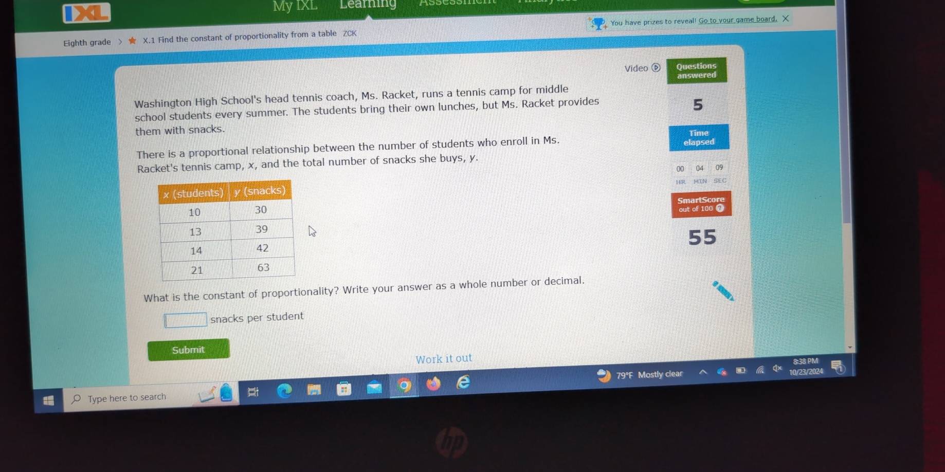 IXL 
MyIXL Leaming 
Eighth grade 、 X.1 Find the constant of proportionality from a table ZCK You have prizes to reveal! Go to your game board. X 
Video ⑥ Questions 
answered 
Washington High School's head tennis coach, Ms. Racket, runs a tennis camp for middle 
school students every summer. The students bring their own lunches, but Ms. Racket provides
5
them with snacks. 
Time 
There is a proportional relationship between the number of students who enroll in Ms. elapsed 
Racket's tennis camp, x, and the total number of snacks she buys, y. 
09 
MIN SEC 
out of 100 7 
55 
What is the constant of proportionality? Write your answer as a whole number or decimal. 
frac ^circ  snacks per student 
Submit 
Work it out
79°F Mostly clear 
Type here to search