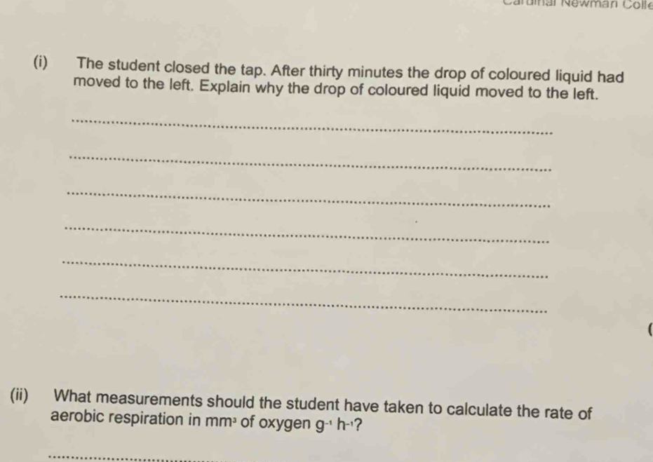 Caruial Newman Colle 
(i) The student closed the tap. After thirty minutes the drop of coloured liquid had 
moved to the left. Explain why the drop of coloured liquid moved to the left. 
_ 
_ 
_ 
_ 
_ 
_ 
(ii) What measurements should the student have taken to calculate the rate of 
aerobic respiration in mm^3 of oxygen g^(-1)h^(-1) ?