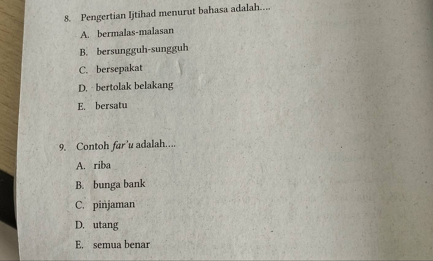 Pengertian Ijtihad menurut bahasa adalah....
A. bermalas-malasan
B. bersungguh-sungguh
C. bersepakat
D. bertolak belakang
E. bersatu
9. Contoh far’u adalah....
A. riba
B. bunga bank
C. pinjaman
D. utang
E. semua benar