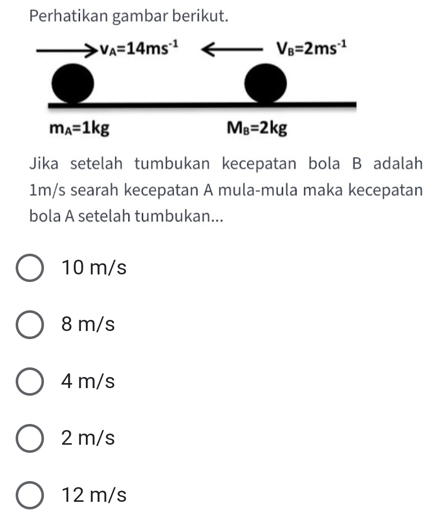 Perhatikan gambar berikut.
Jika setelah tumbukan kecepatan bola B adalah
1m/s searah kecepatan A mula-mula maka kecepatan
bola A setelah tumbukan...
10 m/s
8 m/s
4 m/s
2 m/s
12 m/s