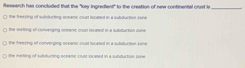 Research has concluded that the "key ingredient" to the creation of new continental crust is_
the freezing of subducting oceanic crust located in a subduction zone
the melting of converging oceanic crust located in a subduction zone
the freezing of converging oceanic crust located in a subduction zone
the melting of subducting oceanic crust located in a subduction zone